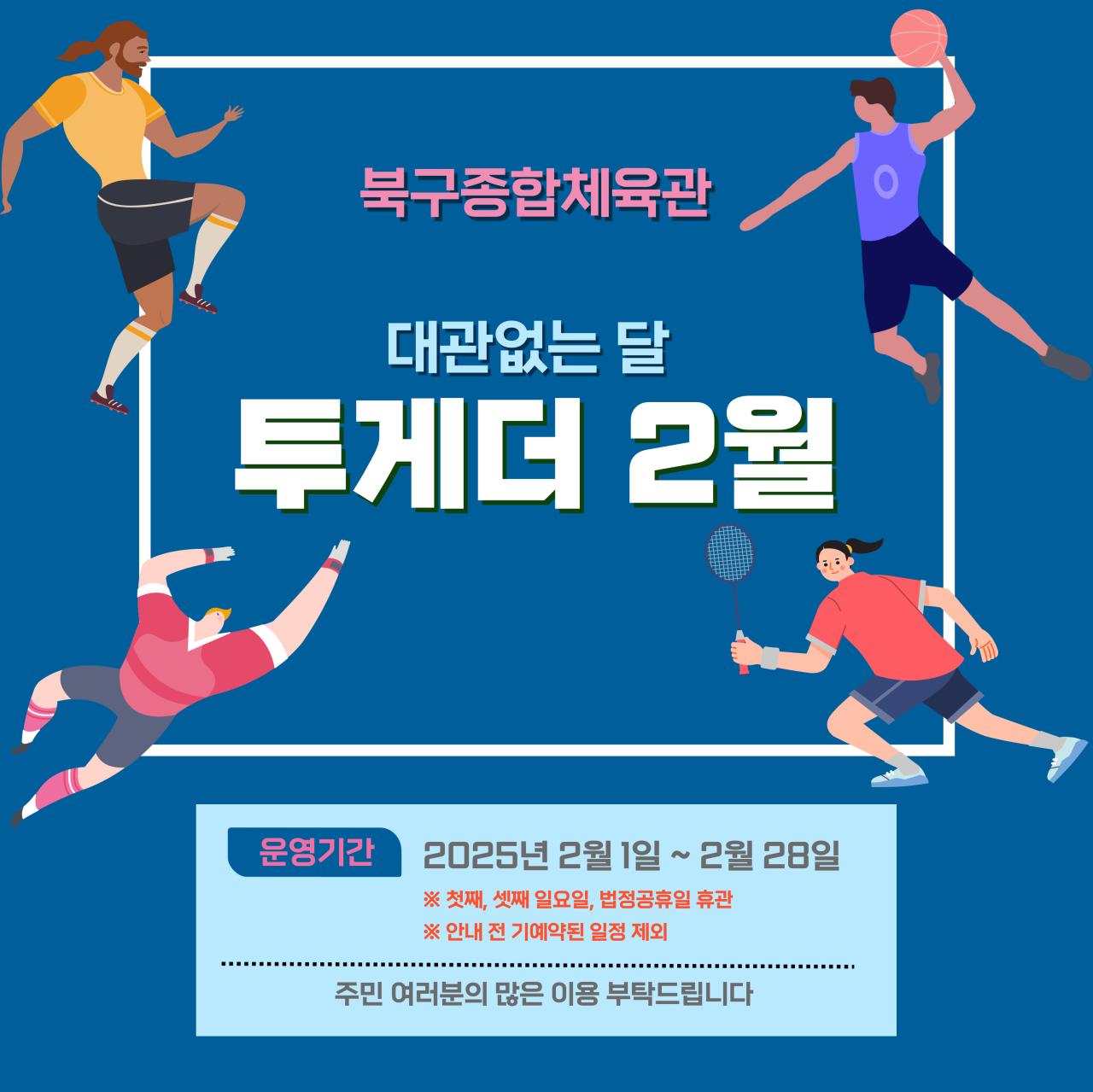 북구종합체육관 대관없는 달 투게더 2월 
 -운영기간 2025년2월1일~2월28일 *첫째,셋째 일요일, 법정공휴일 휴관 *안내 전 기예약된 일정 제외 주민 여러분의 많은 이용 부탁드립니다