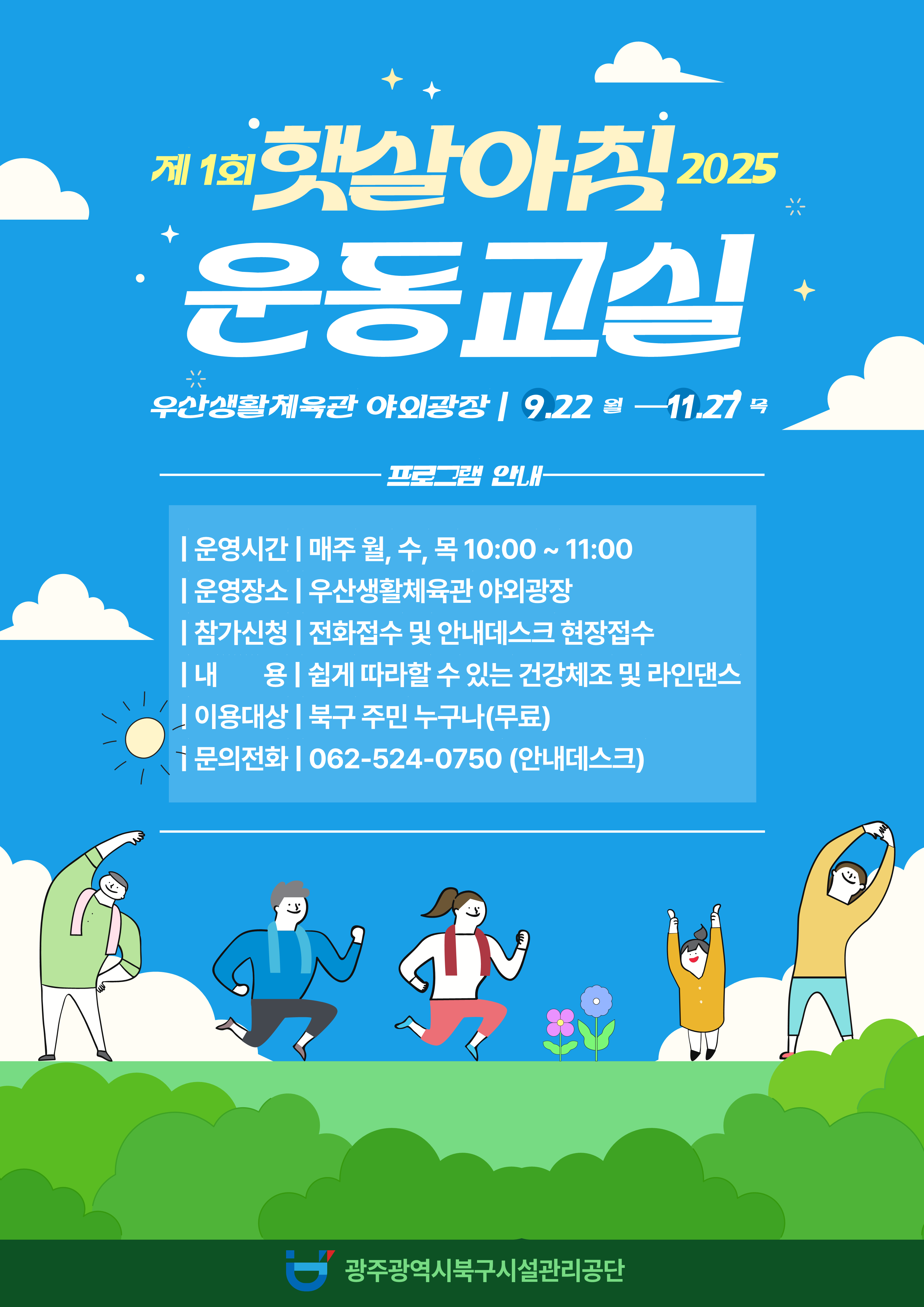 ☆ 2025년 햇살아침 운동교실(무료) 운영 ☆❍ 운영기간 : 2025. 9. 22.(월) ~ 11. 27.(목) 월, 수, 목 10:00 ~ 11:00 ※ 기상상황에 따라 탄력적으로 운영❍ 장 소 : 우산생활체육관 야외광장❍ 내 용 : 쉽게 따라할 수 있는 건강체조 및 라인댄스❍ 강 습 료 : 무료❍ 대 상 : 북구 주민 누구나❍ 모집인원 : 선착순 20명❍ 문의전화 : 062-524-0750(안내데스크)❍ 신청방법 : 전화접수 및 안내데스크 현장접수