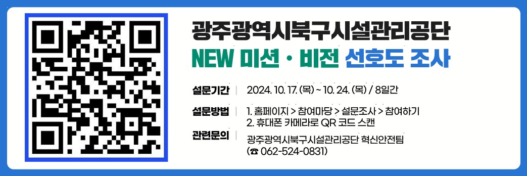 광주광역시북구시설관리공단 NEW미션.비전 선호도 조사설문기간 : 2024.10..17(목)~10.24(목)/8일간설문방법 1. 홈페이지>참여마당>설문조사>참여하기2. 휴대폰카메라로 QR코드 스캔관련문의 : 광주광역시북구시설관리공단 혁신안전팀(062-524-0831)