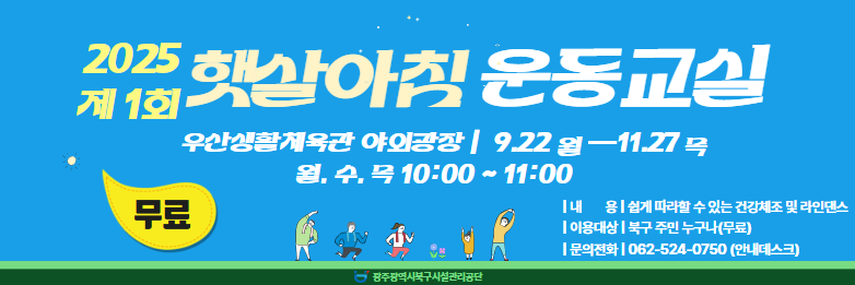 ☆ 2025년 햇살아침 운동교실(무료) 운영 ☆❍ 운영기간 : 2025. 9. 22.(월) ~ 11. 27.(목) 월, 수, 목 10:00 ~ 11:00 ※ 기상상황에 따라 탄력적으로 운영❍ 장 소 : 우산생활체육관 야외광장❍ 내 용 : 쉽게 따라할 수 있는 건강체조 및 라인댄스❍ 강 습 료 : 무료❍ 대 상 : 북구 주민 누구나❍ 모집인원 : 선착순 20명❍ 문의전화 : 062-524-0750(안내데스크)❍ 신청방법 : 전화접수 및 안내데스크 현장접수
